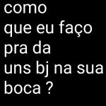 como que eu faço pra da uns bj na sua boca?