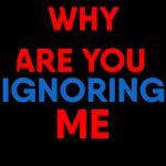 WHY ARE YOU IGNORING ME