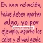 En una relación, todos deben aportar algo, yo por ejemplo, aporto los celos y el mal genio.